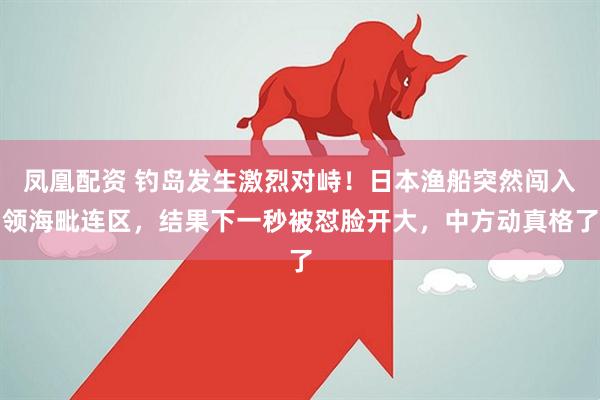 凤凰配资 钓岛发生激烈对峙！日本渔船突然闯入领海毗连区，结果下一秒被怼脸开大，中方动真格了
