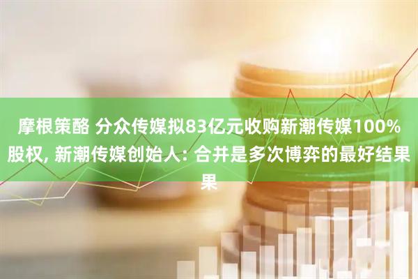 摩根策酪 分众传媒拟83亿元收购新潮传媒100%股权, 新潮传媒创始人: 合并是多次博弈的最好结果