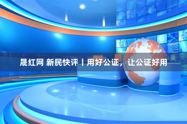 晟红网 新民快评丨用好公证，让公证好用