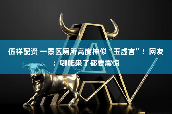 伍祥配资 一景区厕所高度神似“玉虚宫”！网友：哪吒来了都要震惊
