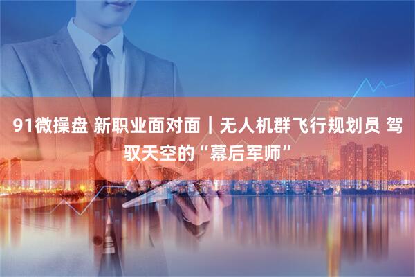 91微操盘 新职业面对面｜无人机群飞行规划员 驾驭天空的“幕后军师”