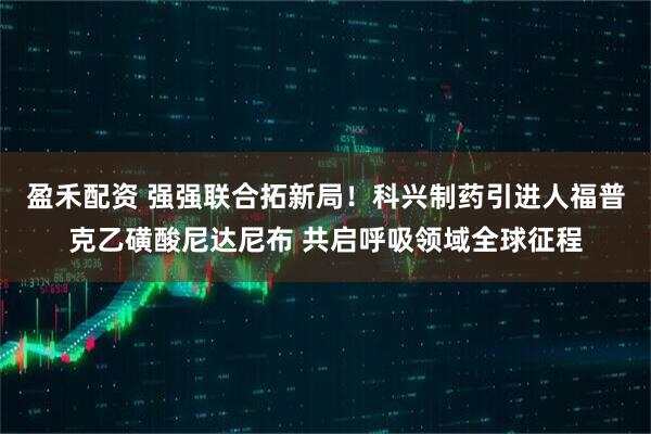 盈禾配资 强强联合拓新局！科兴制药引进人福普克乙磺酸尼达尼布 共启呼吸领域全球征程