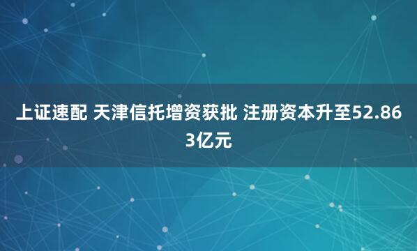 上证速配 天津信托增资获批 注册资本升至52.863亿元