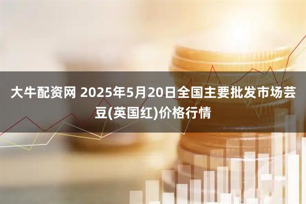 大牛配资网 2025年5月20日全国主要批发市场芸豆(英国红)价格行情