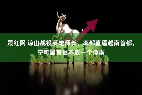 晟红网 谅山战役英雄师长，率部直逼越南首都，宁可罢官也不放一个俘虏